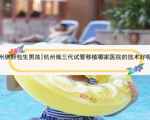 杭州供卵包生男孩|杭州做三代试管移植哪家医院的技术好呢？