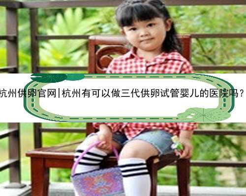 杭州供卵官网|杭州有可以做三代供卵试管婴儿的医院吗？